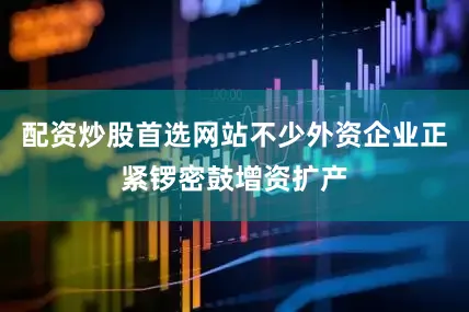 配资炒股首选网站不少外资企业正紧锣密鼓增资扩产