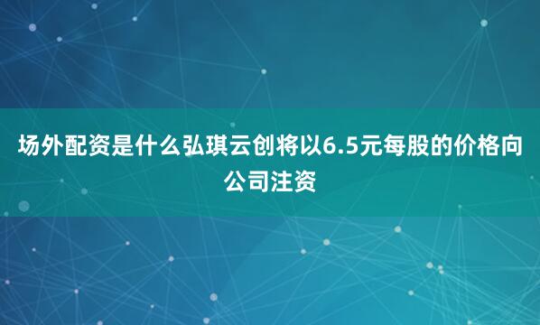场外配资是什么弘琪云创将以6.5元每股的价格向公司注资