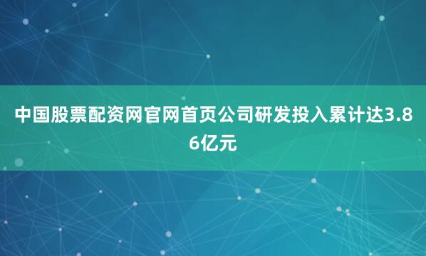 中国股票配资网官网首页公司研发投入累计达3.86亿元