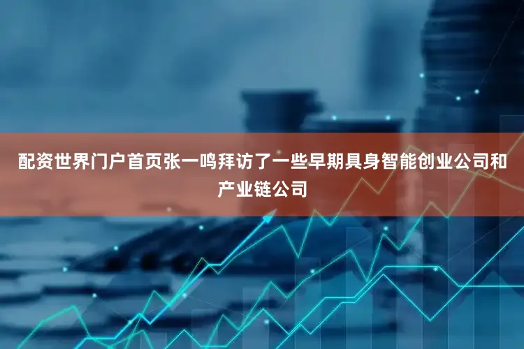 配资世界门户首页张一鸣拜访了一些早期具身智能创业公司和产业链公司