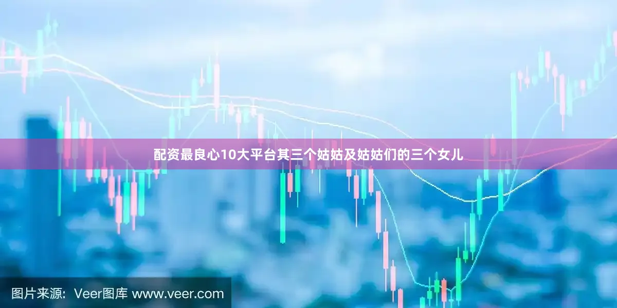 配资最良心10大平台其三个姑姑及姑姑们的三个女儿