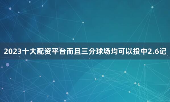 2023十大配资平台而且三分球场均可以投中2.6记
