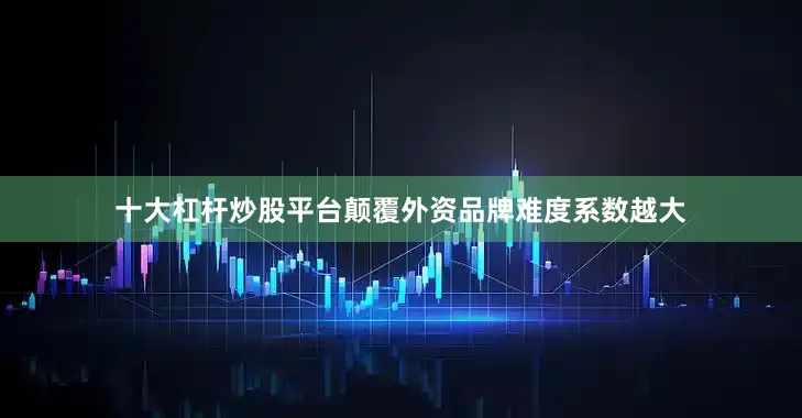 十大杠杆炒股平台颠覆外资品牌难度系数越大