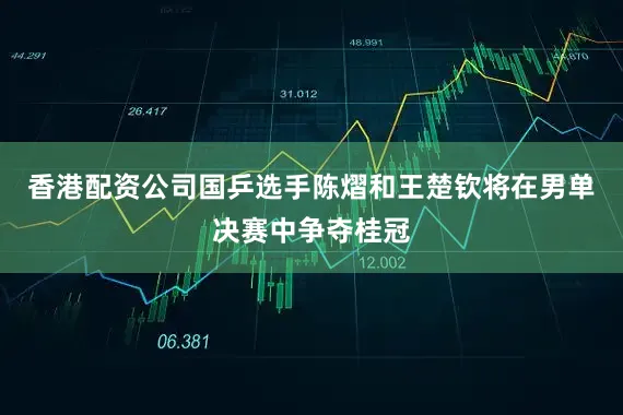 香港配资公司国乒选手陈熠和王楚钦将在男单决赛中争夺桂冠