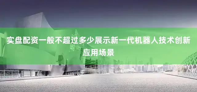 实盘配资一般不超过多少展示新一代机器人技术创新应用场景