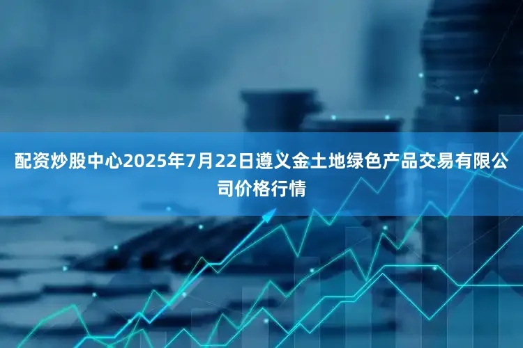 配资炒股中心2025年7月22日遵义金土地绿色产品交易有限公司价格行情