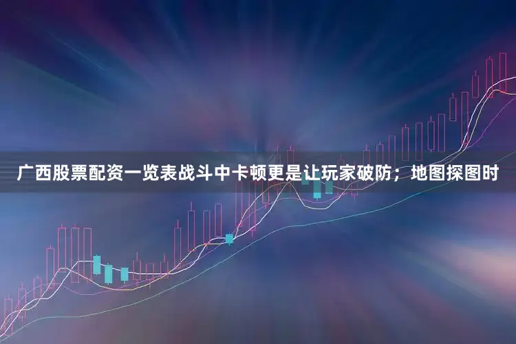 广西股票配资一览表战斗中卡顿更是让玩家破防；地图探图时