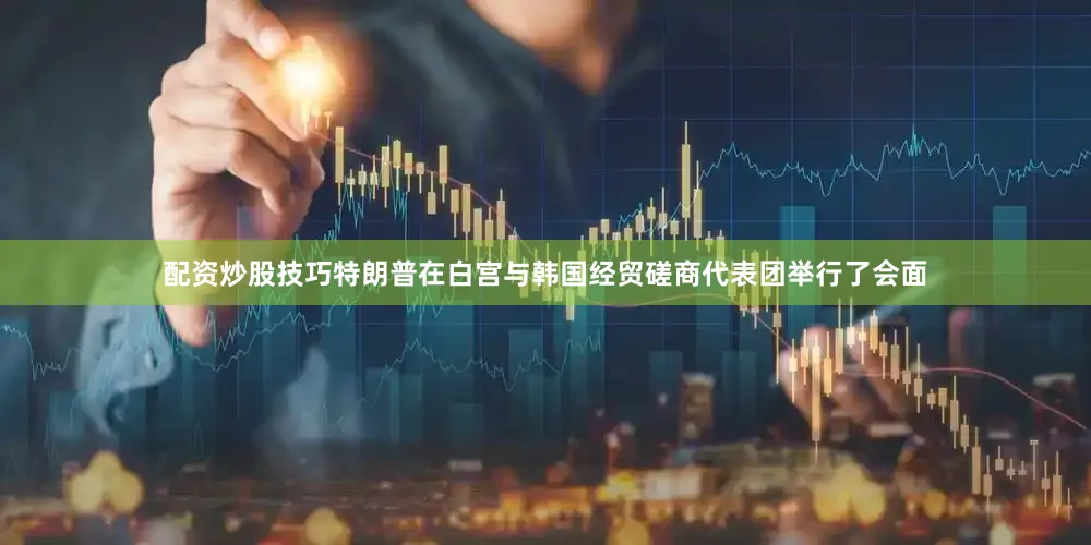 配资炒股技巧特朗普在白宫与韩国经贸磋商代表团举行了会面
