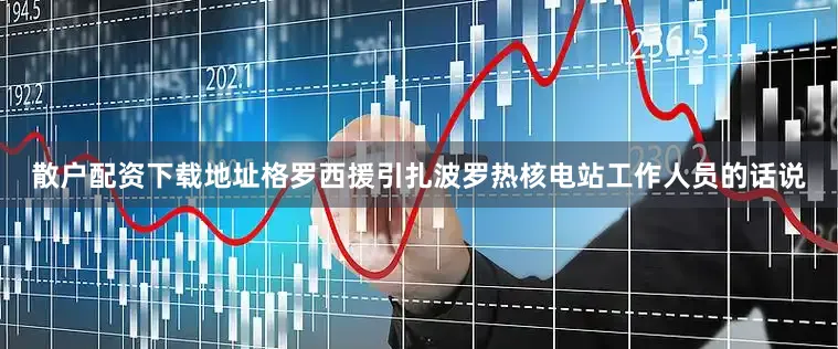 散户配资下载地址　　格罗西援引扎波罗热核电站工作人员的话说