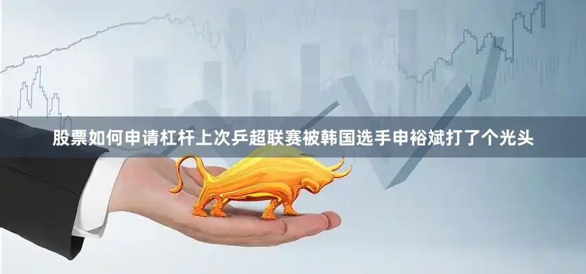 股票如何申请杠杆上次乒超联赛被韩国选手申裕斌打了个光头