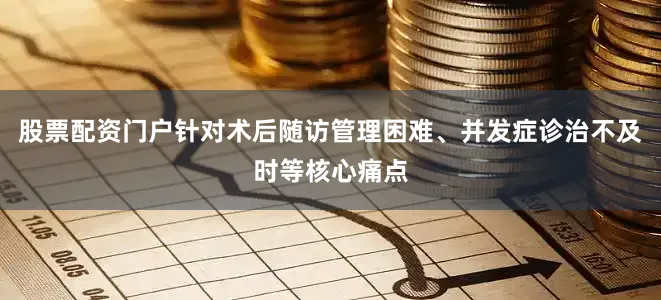 股票配资门户针对术后随访管理困难、并发症诊治不及时等核心痛点