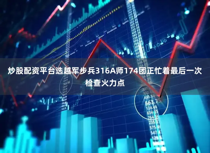 炒股配资平台选越军步兵316A师174团正忙着最后一次检查火力点