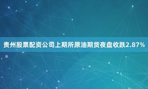 贵州股票配资公司上期所原油期货夜盘收跌2.87%