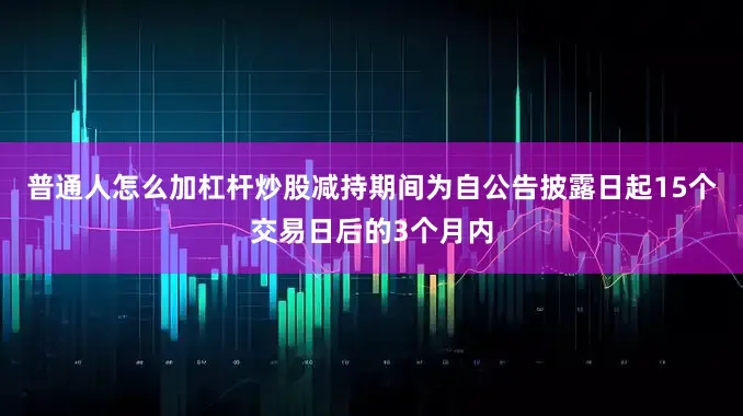 普通人怎么加杠杆炒股减持期间为自公告披露日起15个交易日后的3个月内